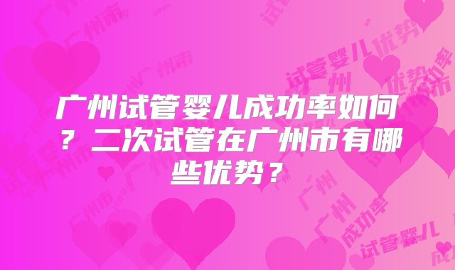 广州试管婴儿成功率如何？二次试管在广州市有哪些优势？