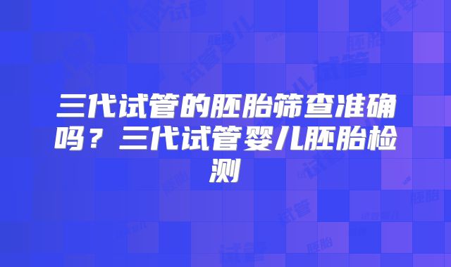 三代试管的胚胎筛查准确吗？三代试管婴儿胚胎检测