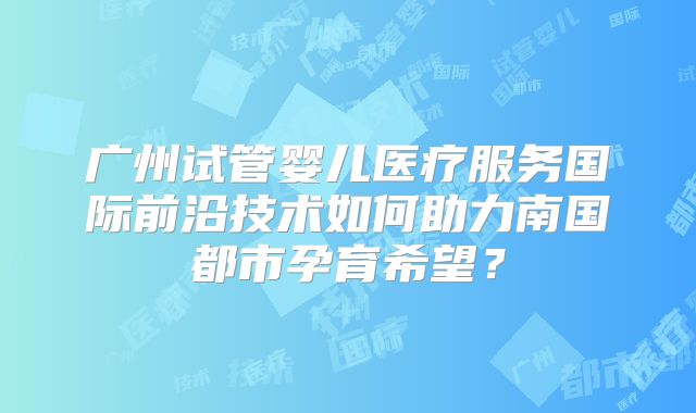 广州试管婴儿医疗服务国际前沿技术如何助力南国都市孕育希望？