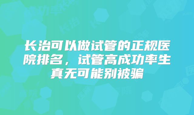 长治可以做试管的正规医院排名，试管高成功率生真无可能别被骗