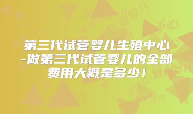 第三代试管婴儿生殖中心-做第三代试管婴儿的全部费用大概是多少！