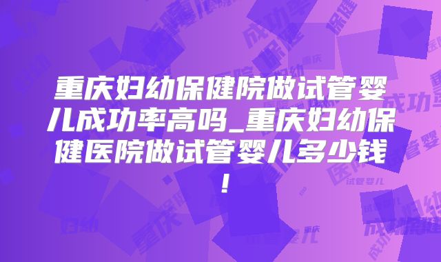 重庆妇幼保健院做试管婴儿成功率高吗_重庆妇幼保健医院做试管婴儿多少钱！