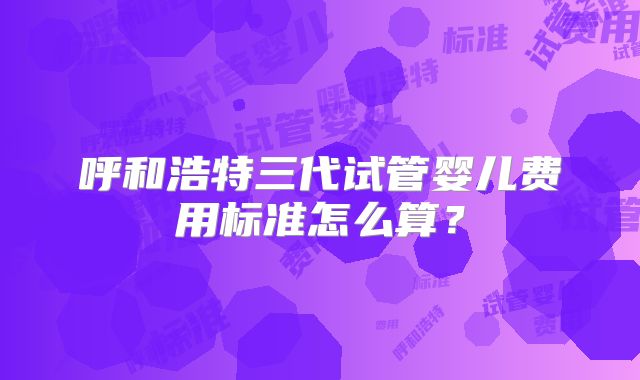 呼和浩特三代试管婴儿费用标准怎么算？