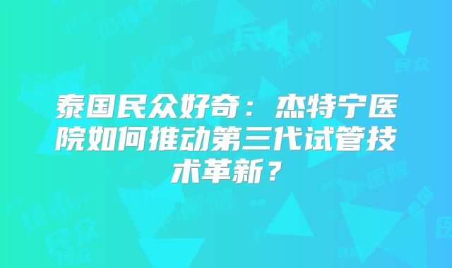 泰国民众好奇：杰特宁医院如何推动第三代试管技术革新？