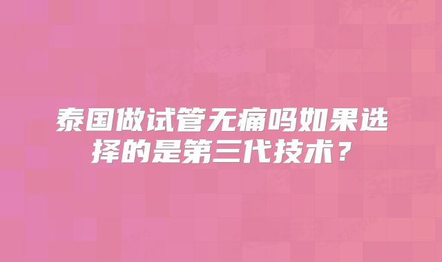 泰国做试管无痛吗如果选择的是第三代技术？
