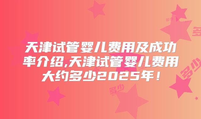 天津试管婴儿费用及成功率介绍,天津试管婴儿费用大约多少2025年！