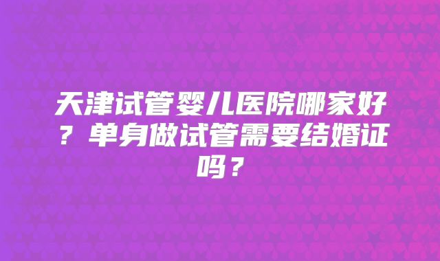 天津试管婴儿医院哪家好？单身做试管需要结婚证吗？