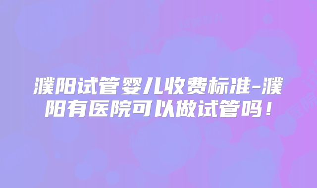 濮阳试管婴儿收费标准-濮阳有医院可以做试管吗!