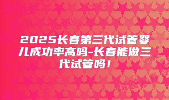 2025长春第三代试管婴儿成功率高吗-长春能做三代试管吗！