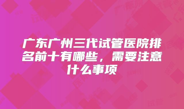 广东广州三代试管医院排名前十有哪些，需要注意什么事项