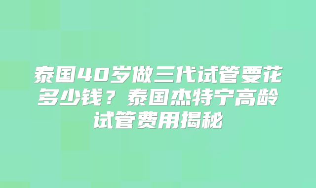 泰国40岁做三代试管要花多少钱？泰国杰特宁高龄试管费用揭秘