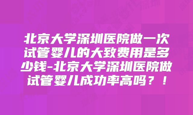 北京大学深圳医院做一次试管婴儿的大致费用是多少钱-北京大学深圳医院做试管婴儿成功率高吗？！