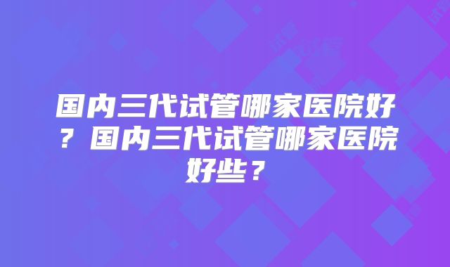 国内三代试管哪家医院好？国内三代试管哪家医院好些？