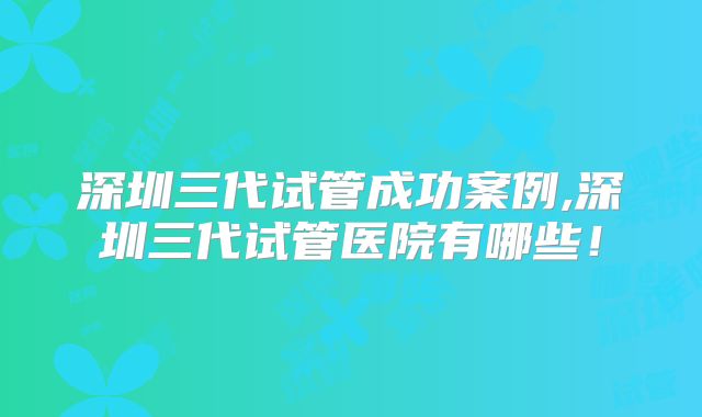深圳三代试管成功案例,深圳三代试管医院有哪些！