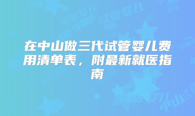 在中山做三代试管婴儿费用清单表，附最新就医指南