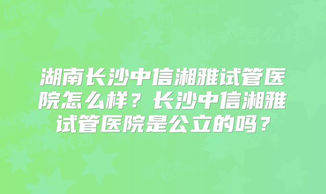 湖南长沙中信湘雅试管医院怎么样？长沙中信湘雅试管医院是公立的吗？