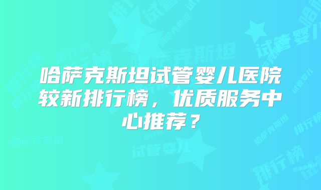 哈萨克斯坦试管婴儿医院较新排行榜，优质服务中心推荐？