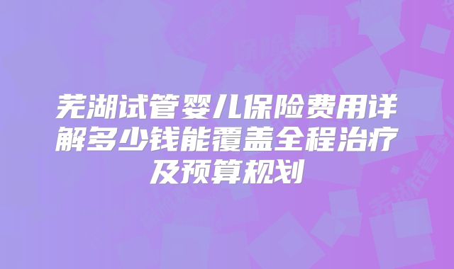 芜湖试管婴儿保险费用详解多少钱能覆盖全程治疗及预算规划