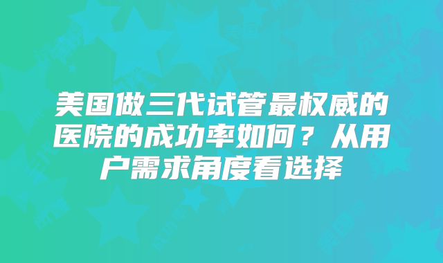 美国做三代试管最权威的医院的成功率如何？从用户需求角度看选择