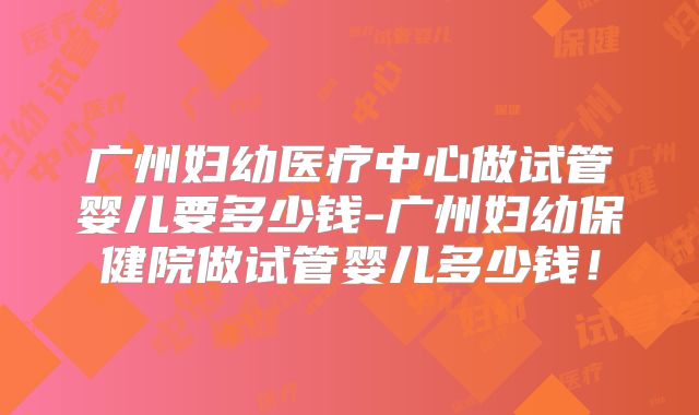 广州妇幼医疗中心做试管婴儿要多少钱-广州妇幼保健院做试管婴儿多少钱!