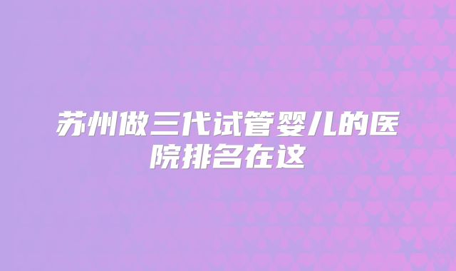 苏州做三代试管婴儿的医院排名在这