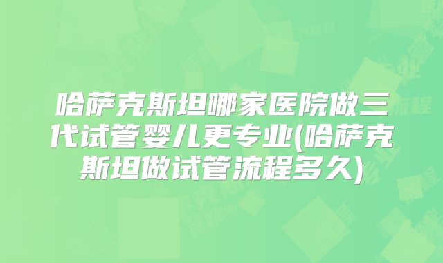 哈萨克斯坦哪家医院做三代试管婴儿更专业(哈萨克斯坦做试管流程多久)