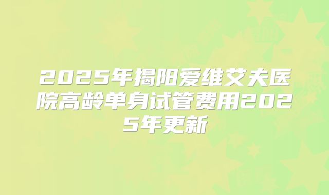 2025年揭阳爱维艾夫医院高龄单身试管费用2025年更新