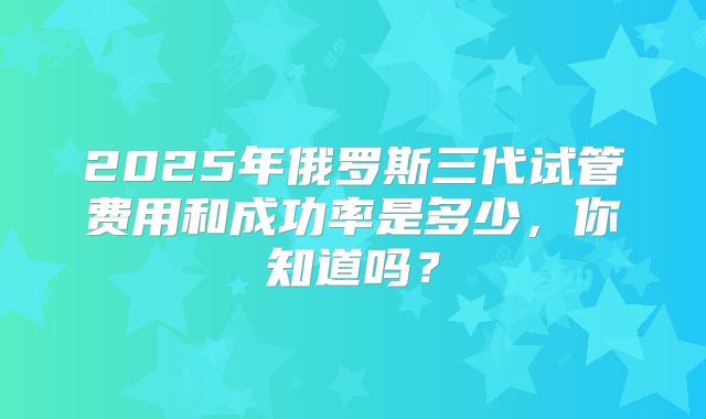 2025年俄罗斯三代试管费用和成功率是多少，你知道吗？