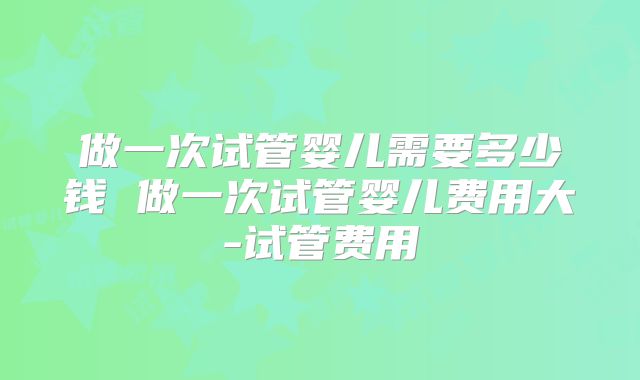 做一次试管婴儿需要多少钱 做一次试管婴儿费用大-试管费用