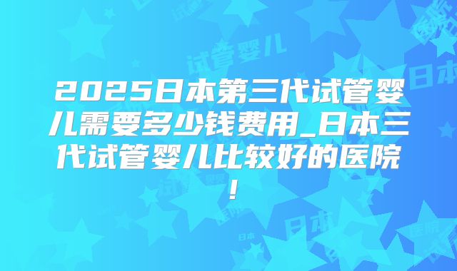 2025日本第三代试管婴儿需要多少钱费用_日本三代试管婴儿比较好的医院！