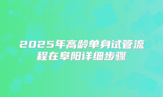 2025年高龄单身试管流程在阜阳详细步骤
