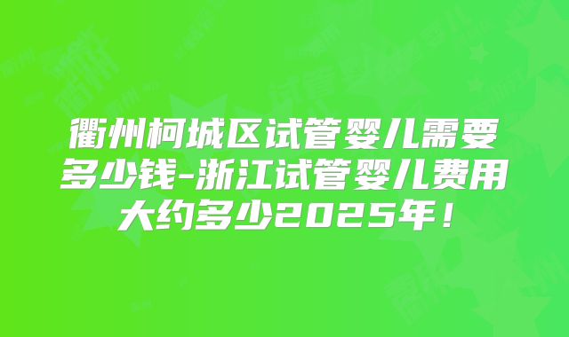 衢州柯城区试管婴儿需要多少钱-浙江试管婴儿费用大约多少2025年！