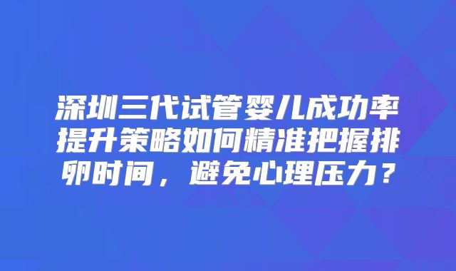 深圳三代试管婴儿成功率提升策略如何精准把握排卵时间,避免心理压力?