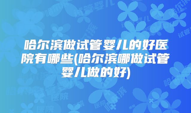 哈尔滨做试管婴儿的好医院有哪些(哈尔滨哪做试管婴儿做的好)