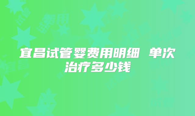 宜昌试管婴费用明细 单次治疗多少钱