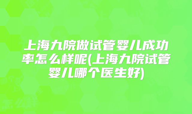 上海九院做试管婴儿成功率怎么样呢(上海九院试管婴儿哪个医生好)