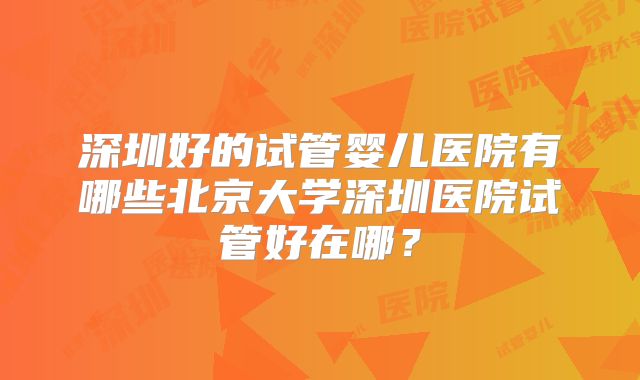 深圳好的试管婴儿医院有哪些北京大学深圳医院试管好在哪？