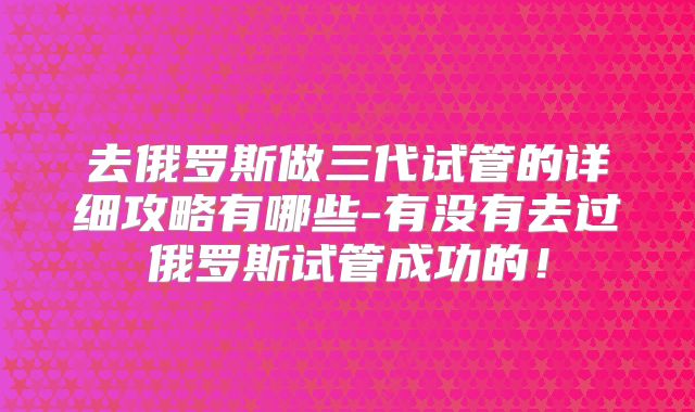 去俄罗斯做三代试管的详细攻略有哪些-有没有去过俄罗斯试管成功的!