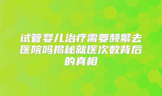 试管婴儿治疗需要频繁去医院吗揭秘就医次数背后的真相