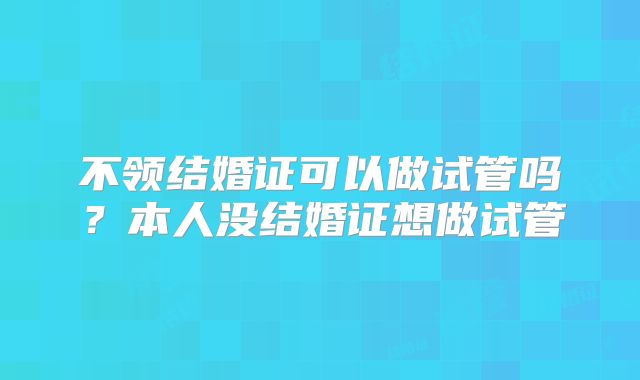 不领结婚证可以做试管吗？本人没结婚证想做试管
