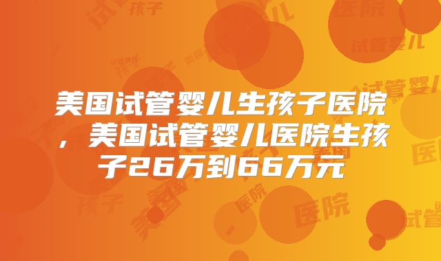 美国试管婴儿生孩子医院,美国试管婴儿医院生孩子26万到66万元