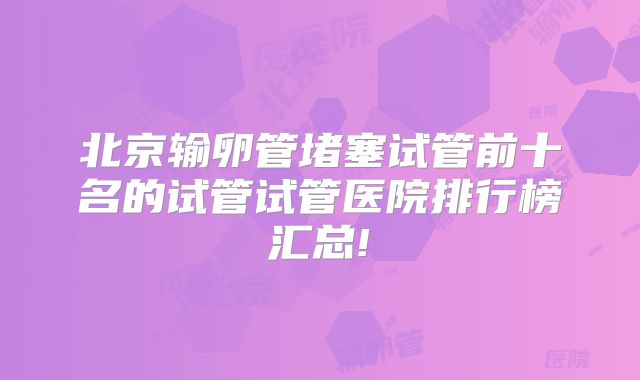 北京输卵管堵塞试管前十名的试管试管医院排行榜汇总!