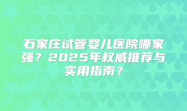 石家庄试管婴儿医院哪家强？2025年权威推荐与实用指南？