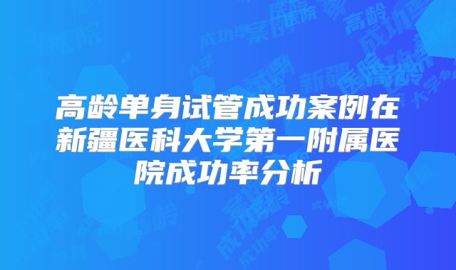 高龄单身试管成功案例在新疆医科大学第一附属医院成功率分析