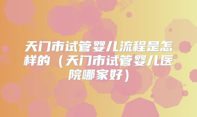 天门市试管婴儿流程是怎样的（天门市试管婴儿医院哪家好）