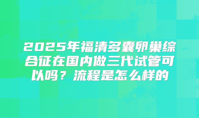 2025年福清多囊卵巢综合征在国内做三代试管可以吗？流程是怎么样的