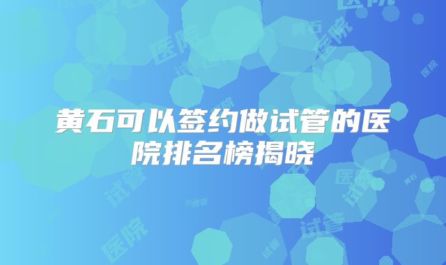 黄石可以签约做试管的医院排名榜揭晓