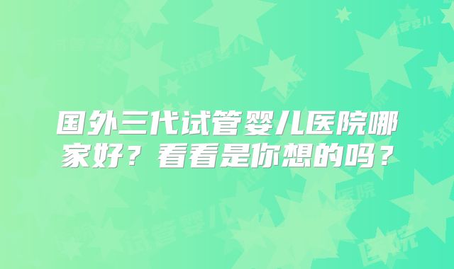 国外三代试管婴儿医院哪家好？看看是你想的吗？