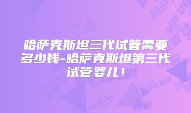 哈萨克斯坦三代试管需要多少钱-哈萨克斯坦第三代试管婴儿！