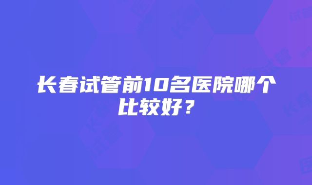 长春试管前10名医院哪个比较好？